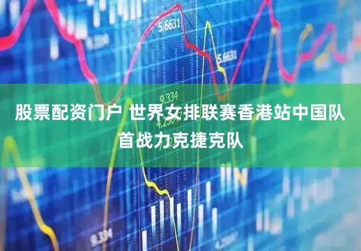 股票配资门户 世界女排联赛香港站中国队首战力克捷克队