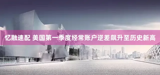 忆融速配 美国第一季度经常账户逆差飙升至历史新高