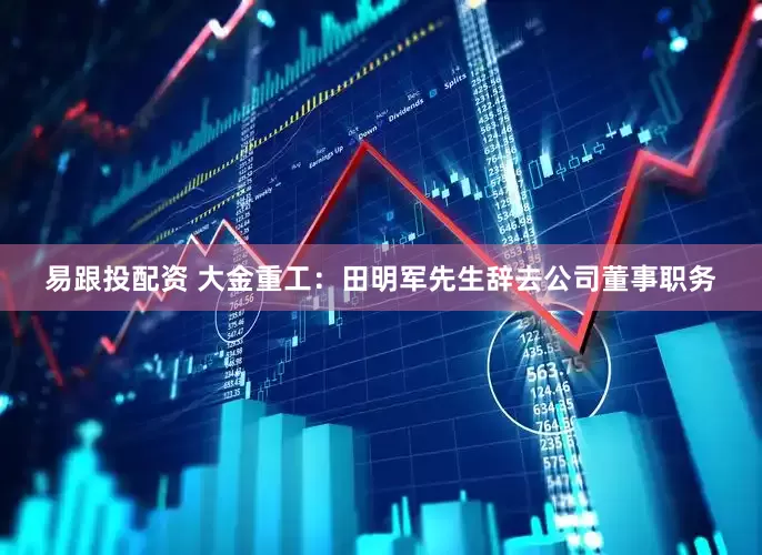 易跟投配资 大金重工：田明军先生辞去公司董事职务