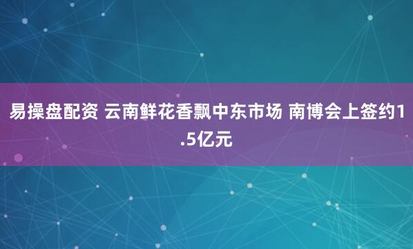易操盘配资 云南鲜花香飘中东市场 南博会上签约1.5亿元