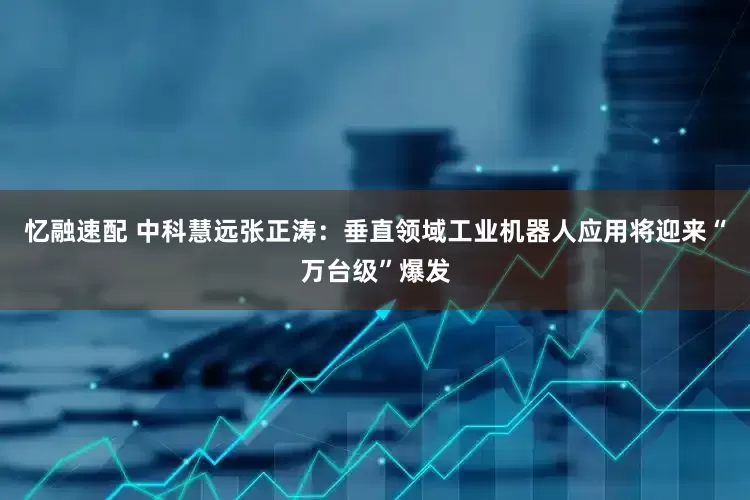 忆融速配 中科慧远张正涛：垂直领域工业机器人应用将迎来“万台级”爆发