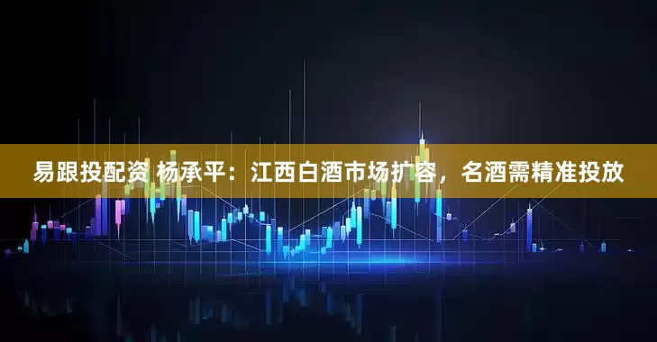 易跟投配资 杨承平：江西白酒市场扩容，名酒需精准投放