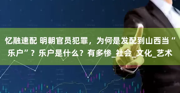 忆融速配 明朝官员犯罪，为何是发配到山西当“乐户”？乐户是什么？有多惨_社会_文化_艺术