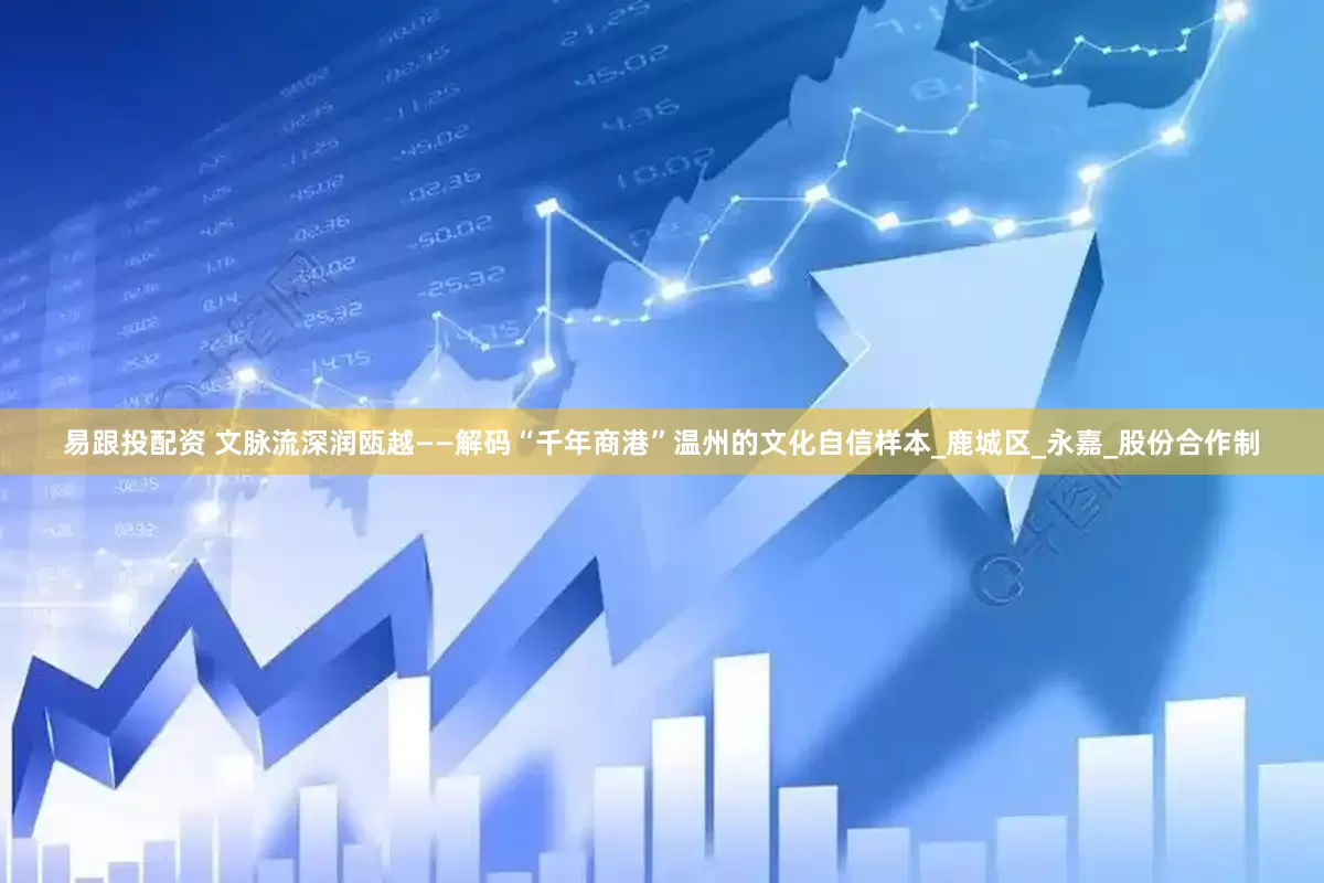 易跟投配资 文脉流深润瓯越——解码“千年商港”温州的文化自信样本_鹿城区_永嘉_股份合作制