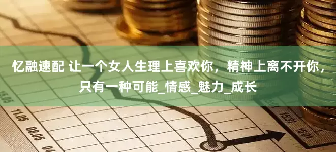 忆融速配 让一个女人生理上喜欢你，精神上离不开你，只有一种可能_情感_魅力_成长