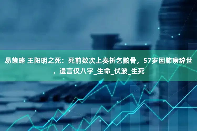易策略 王阳明之死：死前数次上奏折乞骸骨，57岁因肺痨辞世，遗言仅八字_生命_伏波_生死