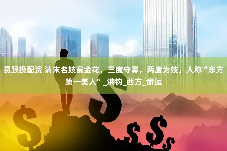 易跟投配资 清末名妓赛金花，三度守寡，两度为妓，人称“东方第一美人”_洪钧_西方_命运