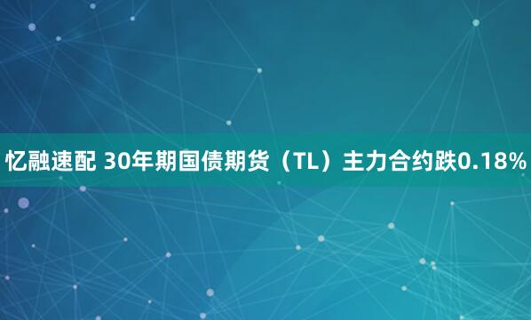 忆融速配 30年期国债期货（TL）主力合约跌0.18%