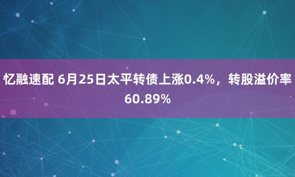 忆融速配 6月25日太平转债上涨0.4%，转股溢价率60.89%