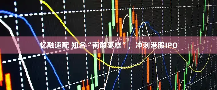 忆融速配 知名“南酸枣糕”，冲刺港股IPO
