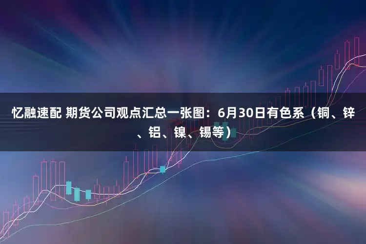 忆融速配 期货公司观点汇总一张图：6月30日有色系（铜、锌、铝、镍、锡等）