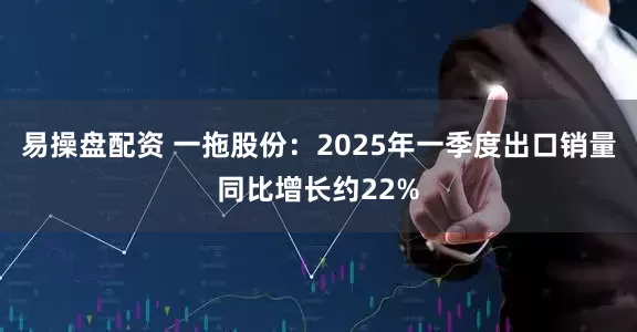 易操盘配资 一拖股份：2025年一季度出口销量同比增长约22%