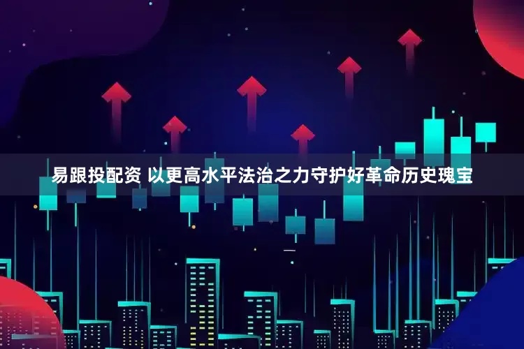 易跟投配资 以更高水平法治之力守护好革命历史瑰宝
