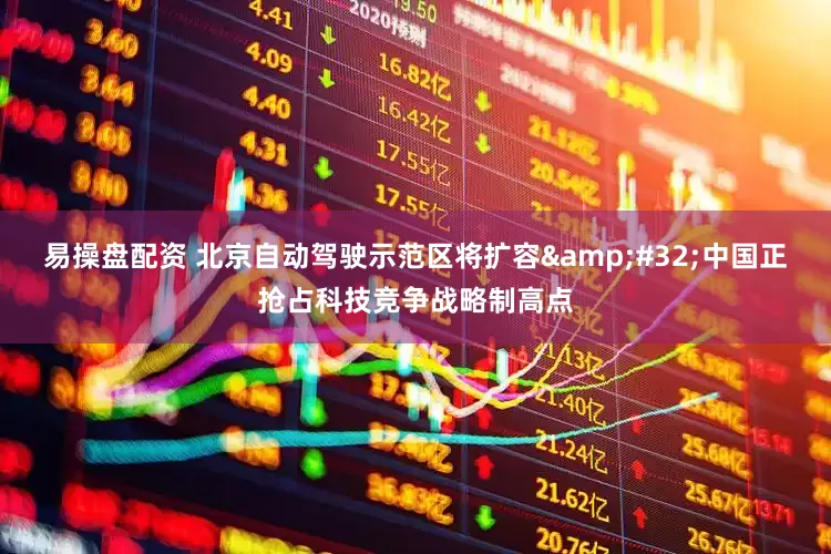 易操盘配资 北京自动驾驶示范区将扩容&#32;中国正抢占科技竞争战略制高点