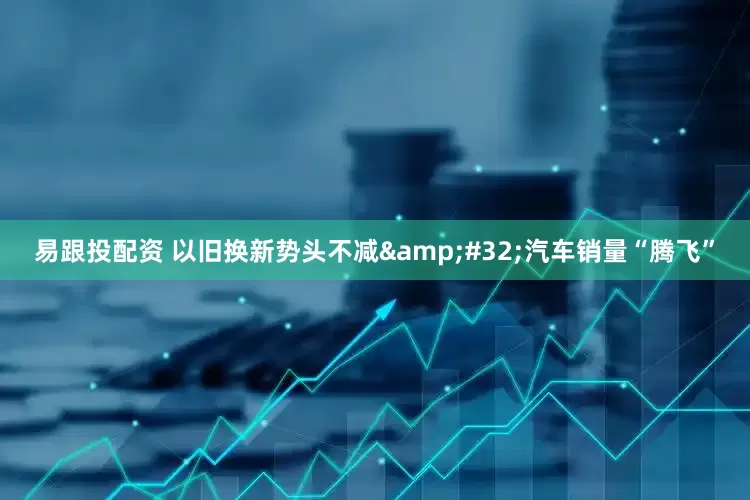 易跟投配资 以旧换新势头不减&#32;汽车销量“腾飞”
