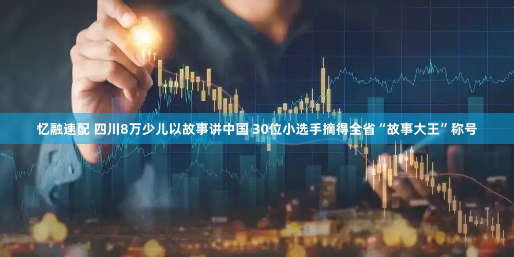 忆融速配 四川8万少儿以故事讲中国 30位小选手摘得全省“故事大王”称号
