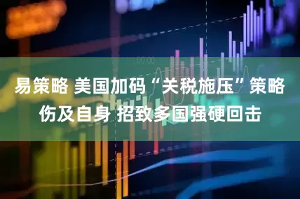 易策略 美国加码“关税施压”策略伤及自身 招致多国强硬回击