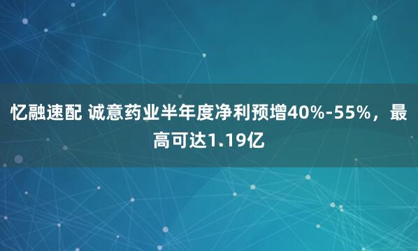 忆融速配 诚意药业半年度净利预增40%-55%，最高可达1.19亿