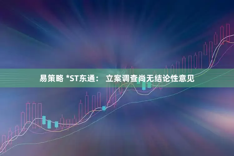易策略 *ST东通： 立案调查尚无结论性意见