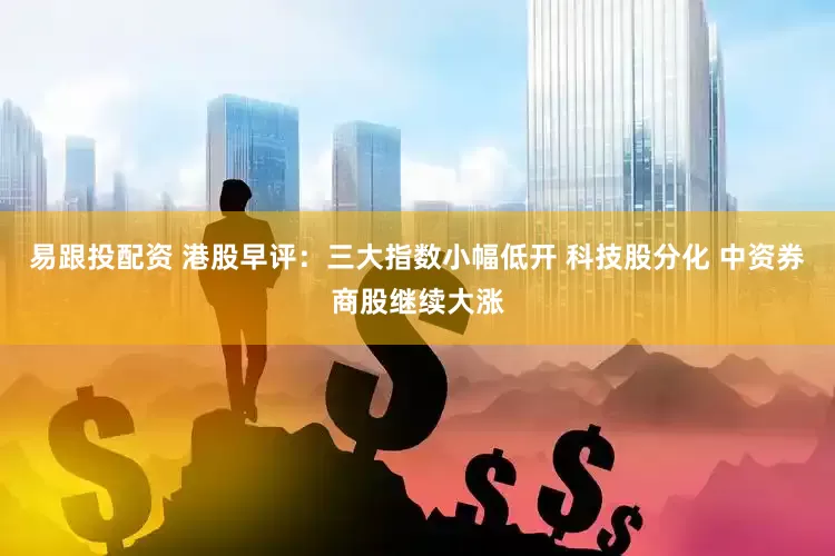 易跟投配资 港股早评：三大指数小幅低开 科技股分化 中资券商股继续大涨