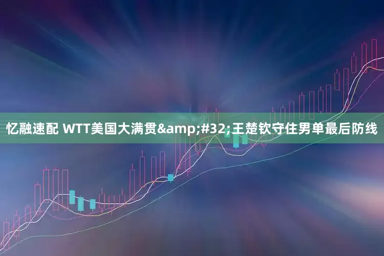 忆融速配 WTT美国大满贯&#32;王楚钦守住男单最后防线