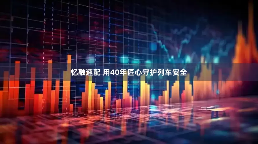 忆融速配 用40年匠心守护列车安全