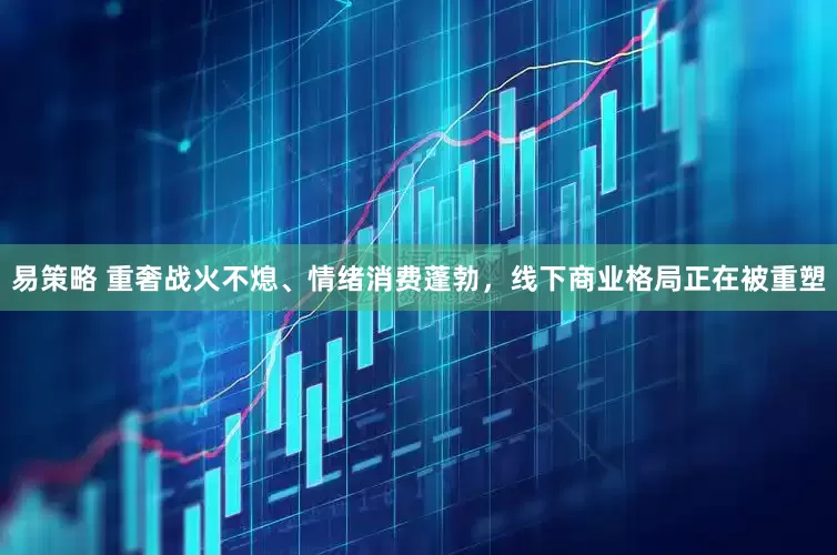 易策略 重奢战火不熄、情绪消费蓬勃，线下商业格局正在被重塑