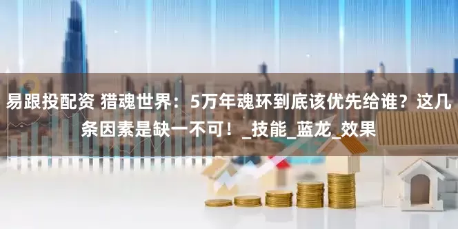 易跟投配资 猎魂世界：5万年魂环到底该优先给谁？这几条因素是缺一不可！_技能_蓝龙_效果
