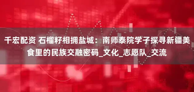 千宏配资 石榴籽相拥盐城：南师泰院学子探寻新疆美食里的民族交融密码_文化_志愿队_交流