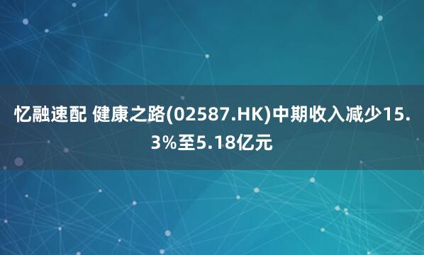 忆融速配 健康之路(02587.HK)中期收入减少15.3%至5.18亿元
