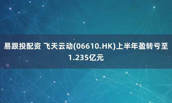 易跟投配资 飞天云动(06610.HK)上半年盈转亏至1.235亿元