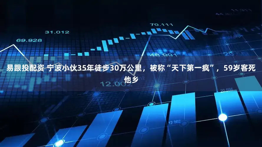 易跟投配资 宁波小伙35年徒步30万公里，被称“天下第一疯”，59岁客死他乡
