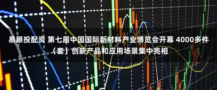 易跟投配资 第七届中国国际新材料产业博览会开幕 4000多件（套）创新产品和应用场景集中亮相