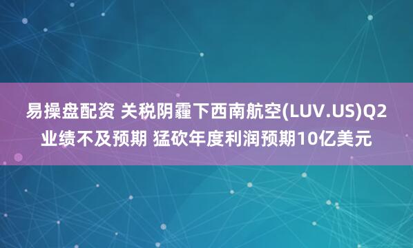 易操盘配资 关税阴霾下西南航空(LUV.US)Q2业绩不及预期 猛砍年度利润预期10亿美元