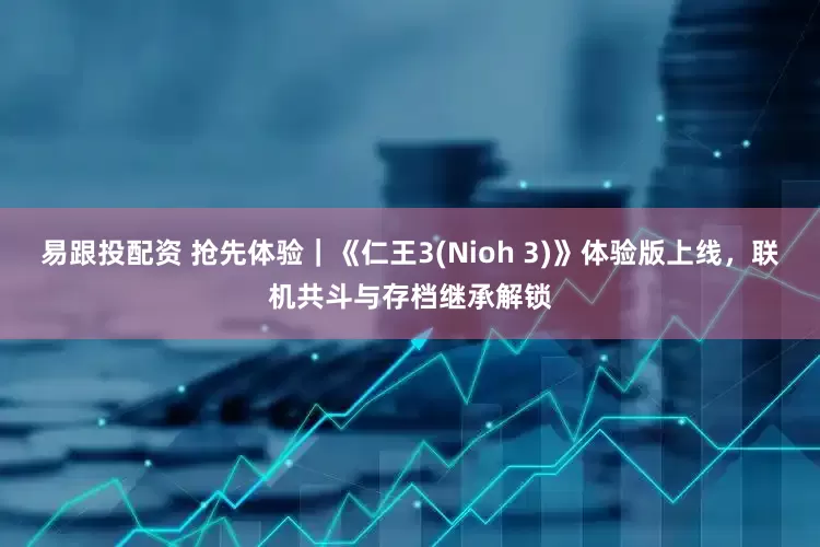 易跟投配资 抢先体验｜《仁王3(Nioh 3)》体验版上线，联机共斗与存档继承解锁